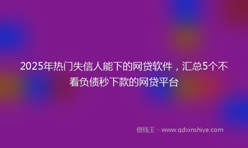 2025年热门失信人能下的网贷软件，汇总5个不看负债秒下款的网贷平台