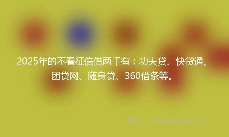 2025年的不看征信借两千有：功夫贷、快贷通、团贷网、随身贷、360借条等。