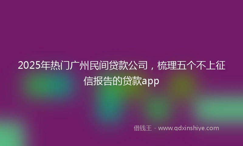 2025年热门广州民间贷款公司，梳理五个不上征信报告的贷款app