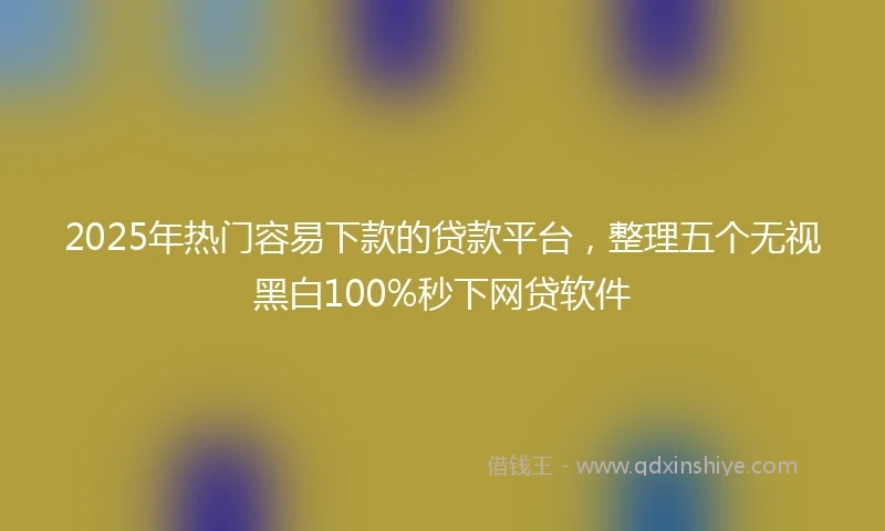 2025年热门容易下款的贷款平台，整理五个无视黑白100%秒下网贷软件