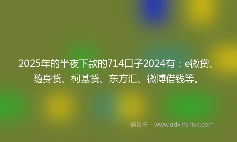 2025年的半夜下款的714口子2024有：e微贷、随身贷、柯基贷、东方汇、微博借钱等。