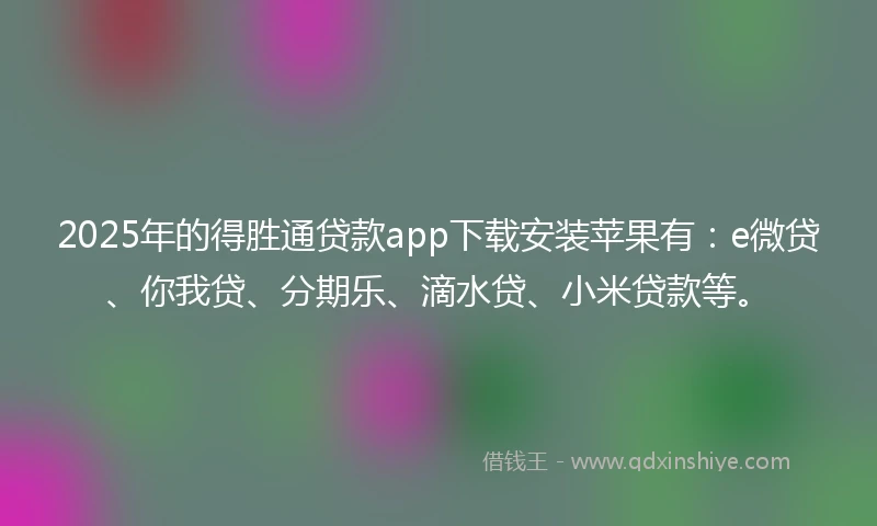2025年的得胜通贷款app下载安装苹果有：e微贷、你我贷、分期乐、滴水贷、小米贷款等。