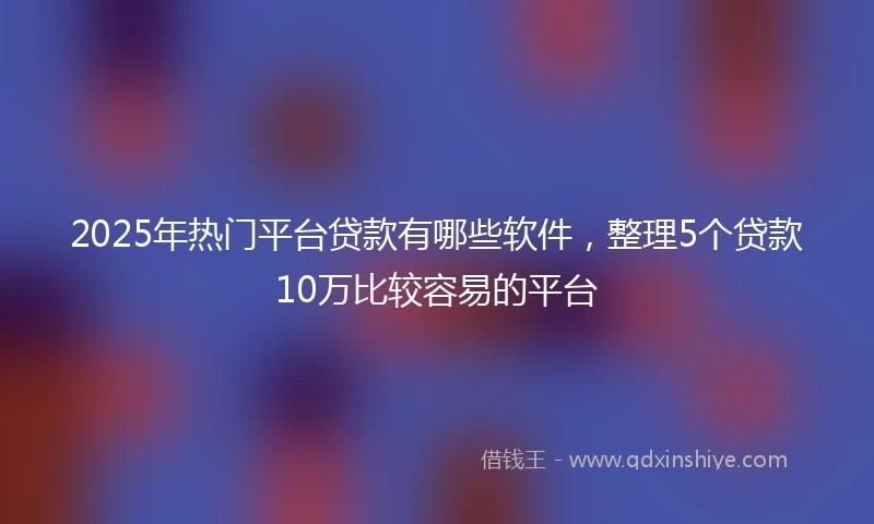 2025年热门平台贷款有哪些软件，整理5个贷款10万比较容易的平台