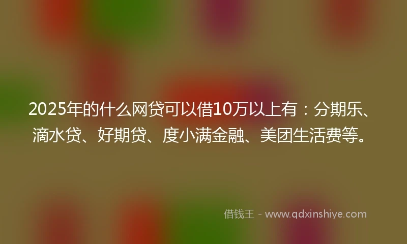 2025年的什么网贷可以借10万以上有：分期乐、滴水贷、好期贷、度小满金融、美团生活费等。