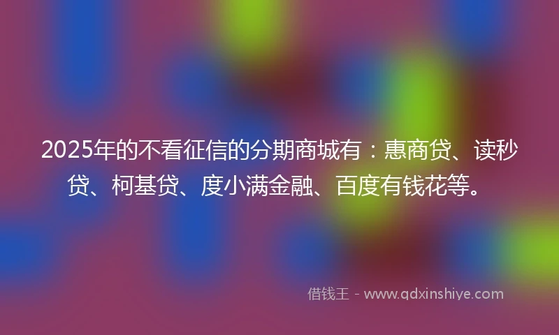2025年的不看征信的分期商城有：惠商贷、读秒贷、柯基贷、度小满金融、百度有钱花等。