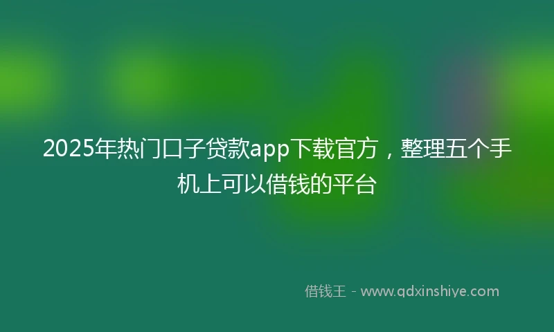 2025年热门口子贷款app下载官方，整理五个手机上可以借钱的平台