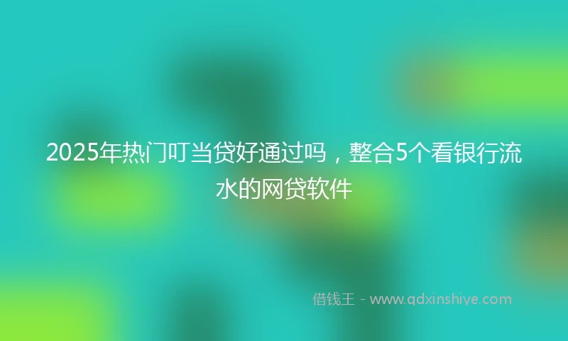 2025年热门叮当贷好通过吗，整合5个看银行流水的网贷软件