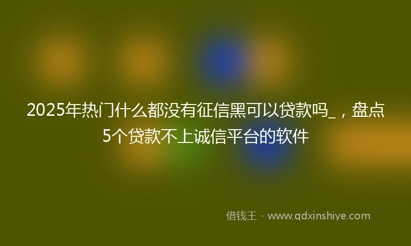 2025年热门什么都没有征信黑可以贷款吗_，盘点5个贷款不上诚信平台的软件