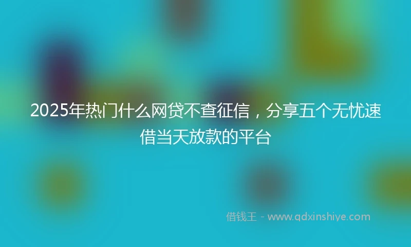2025年热门什么网贷不查征信，分享五个无忧速借当天放款的平台
