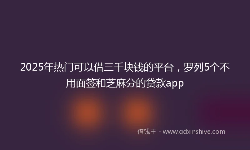 2025年热门可以借三千块钱的平台，罗列5个不用面签和芝麻分的贷款app