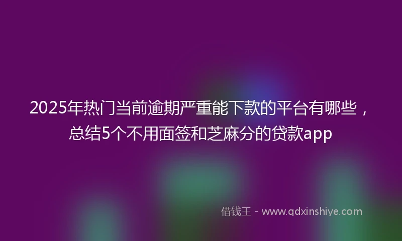 2025年热门当前逾期严重能下款的平台有哪些，总结5个不用面签和芝麻分的贷款app