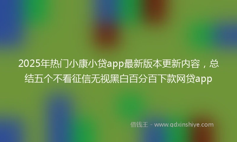 2025年热门小康小贷app最新版本更新内容，总结五个不看征信无视黑白百分百下款网贷app