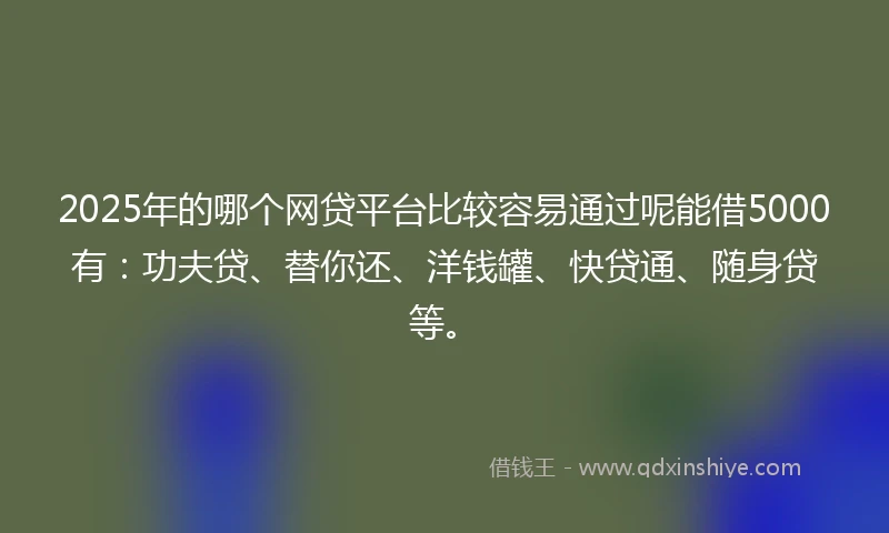 2025年的哪个网贷平台比较容易通过呢能借5000有：功夫贷、替你还、洋钱罐、快贷通、随身贷等。