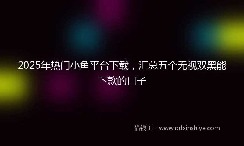 2025年热门小鱼平台下载，汇总五个无视双黑能下款的口子