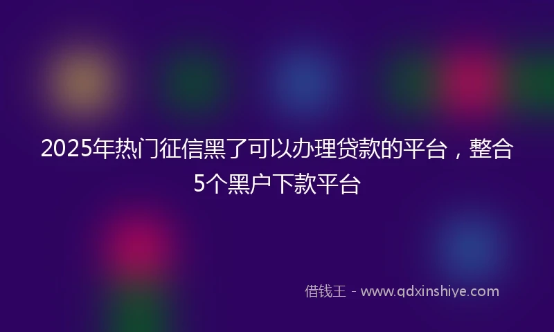 2025年热门征信黑了可以办理贷款的平台，整合5个黑户下款平台