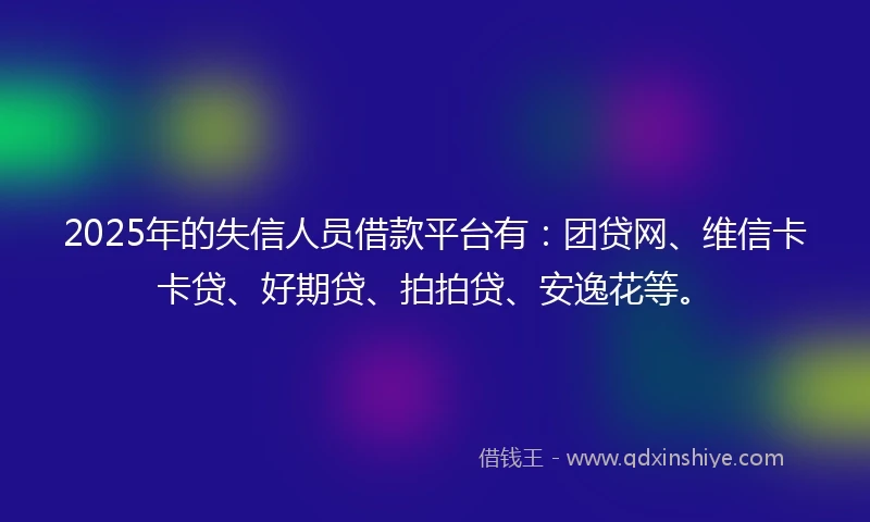2025年的失信人员借款平台有：团贷网、维信卡卡贷、好期贷、拍拍贷、安逸花等。
