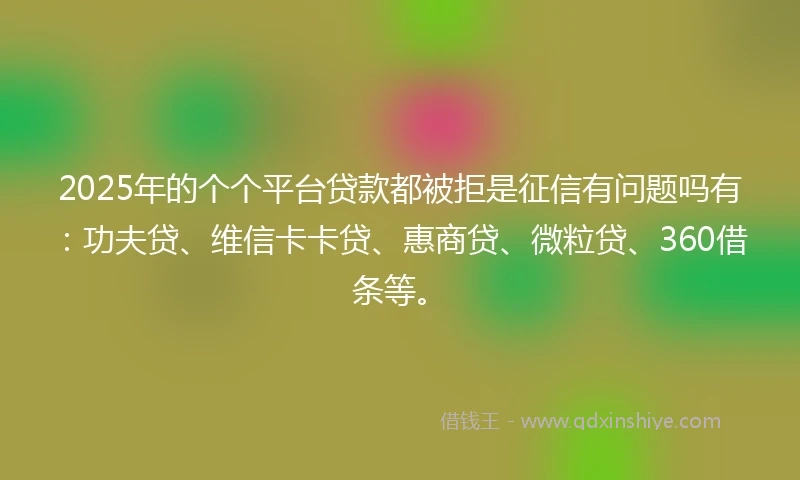 2025年的个个平台贷款都被拒是征信有问题吗有：功夫贷、维信卡卡贷、惠商贷、微粒贷、360借条等。