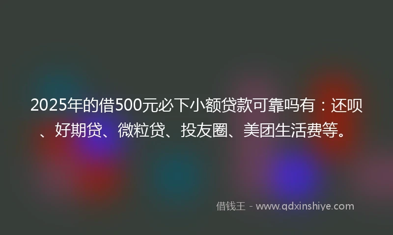 2025年的借500元必下小额贷款可靠吗有：还呗、好期贷、微粒贷、投友圈、美团生活费等。