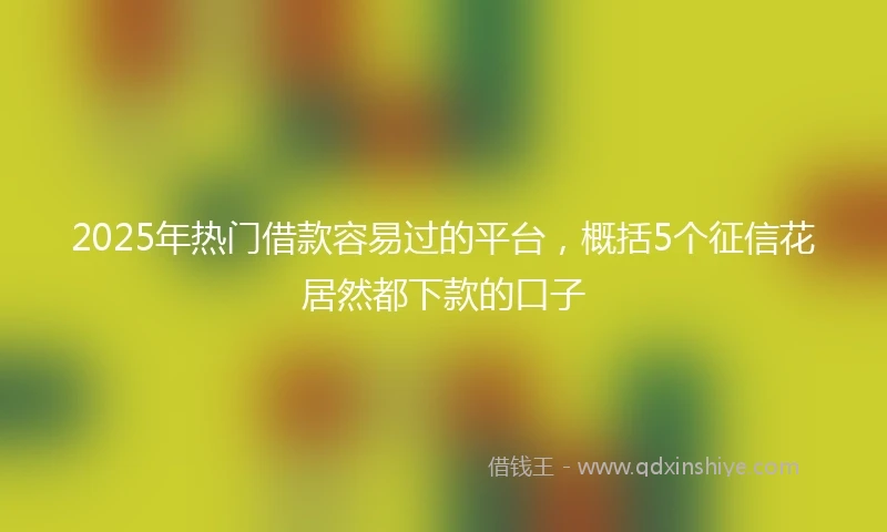 2025年热门借款容易过的平台，概括5个征信花居然都下款的口子