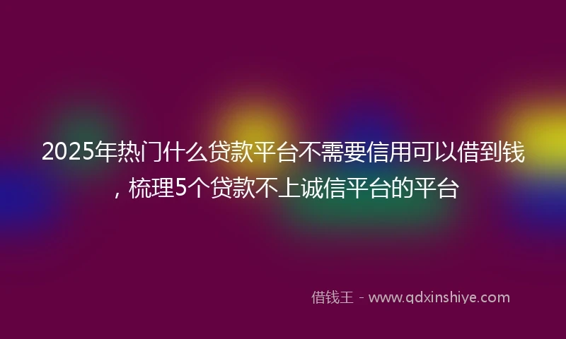 2025年热门什么贷款平台不需要信用可以借到钱，梳理5个贷款不上诚信平台的平台