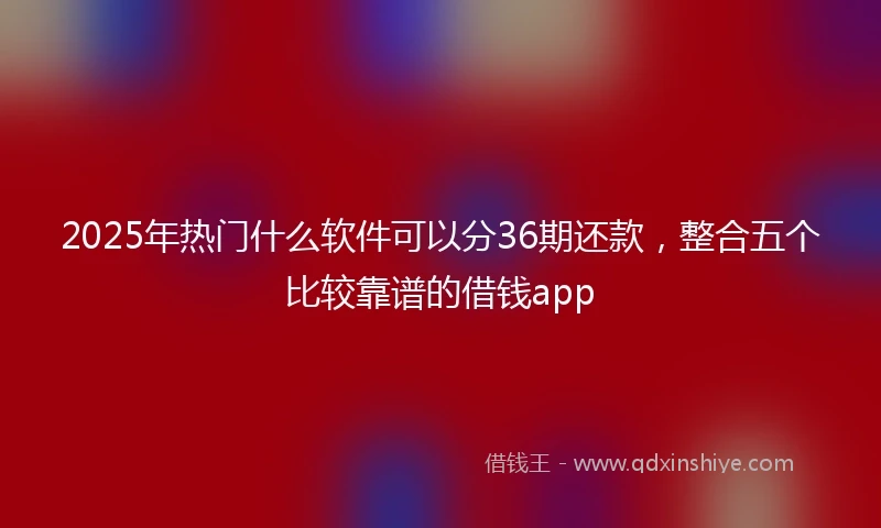 2025年热门什么软件可以分36期还款，整合五个比较靠谱的借钱app