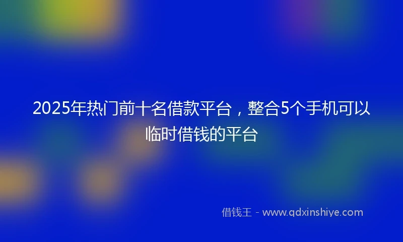 2025年热门前十名借款平台，整合5个手机可以临时借钱的平台