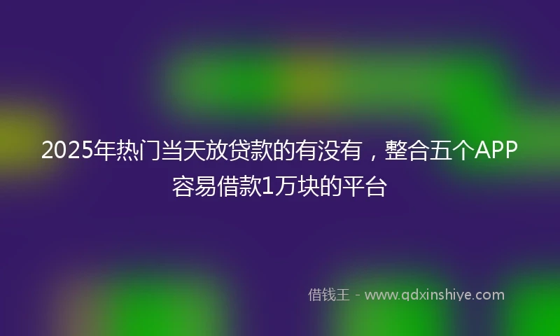 2025年热门当天放贷款的有没有，整合五个APP容易借款1万块的平台