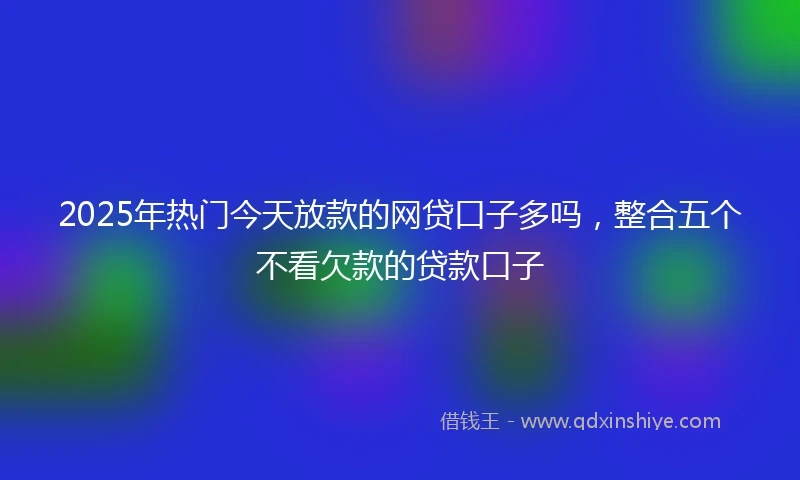 2025年热门今天放款的网贷口子多吗，整合五个不看欠款的贷款口子