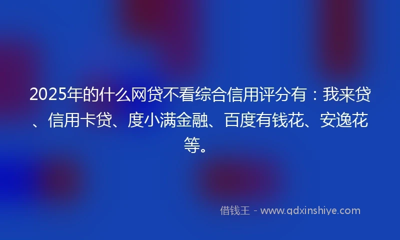 2025年的什么网贷不看综合信用评分有：我来贷、信用卡贷、度小满金融、百度有钱花、安逸花等。