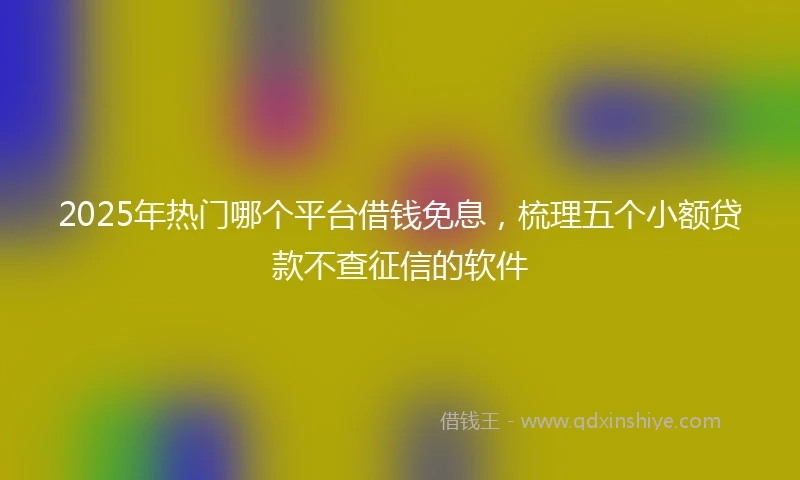 2025年热门哪个平台借钱免息，梳理五个小额贷款不查征信的软件