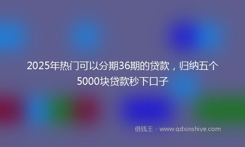 2025年热门可以分期36期的贷款，归纳五个5000块贷款秒下口子