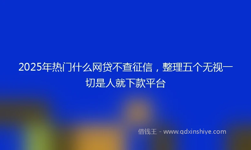 2025年热门什么网贷不查征信，整理五个无视一切是人就下款平台