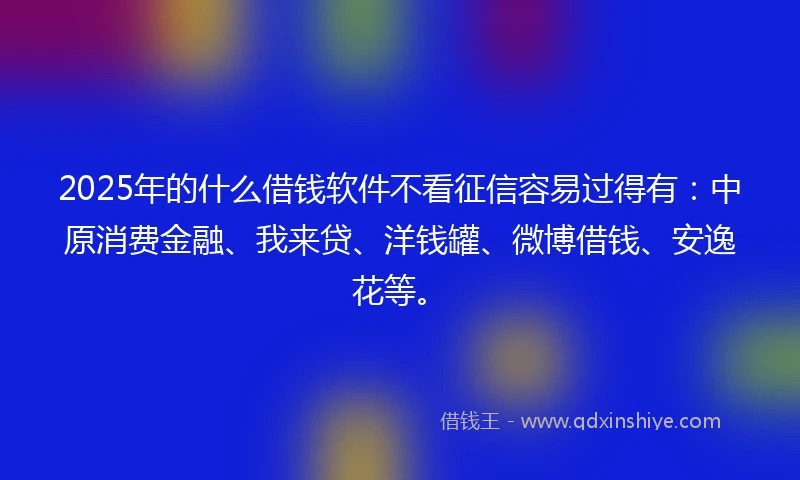 2025年的什么借钱软件不看征信容易过得有：中原消费金融、我来贷、洋钱罐、微博借钱、安逸花等。