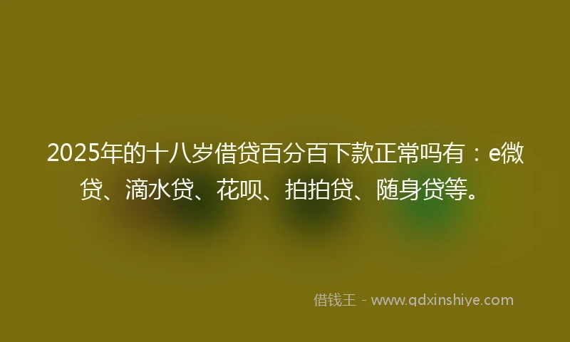 2025年的十八岁借贷百分百下款正常吗有：e微贷、滴水贷、花呗、拍拍贷、随身贷等。