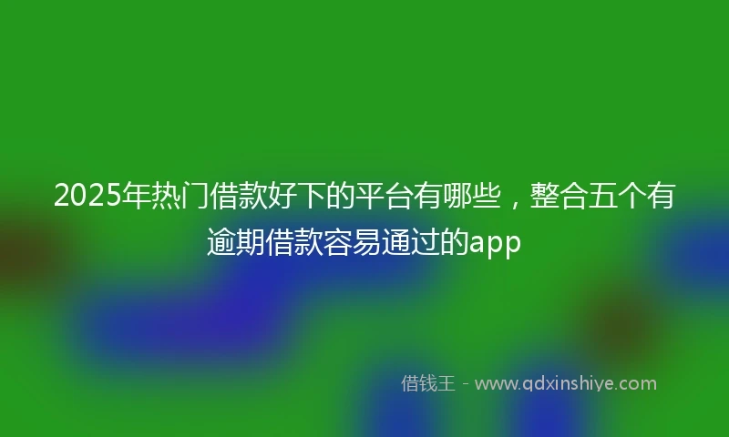 2025年热门借款好下的平台有哪些，整合五个有逾期借款容易通过的app