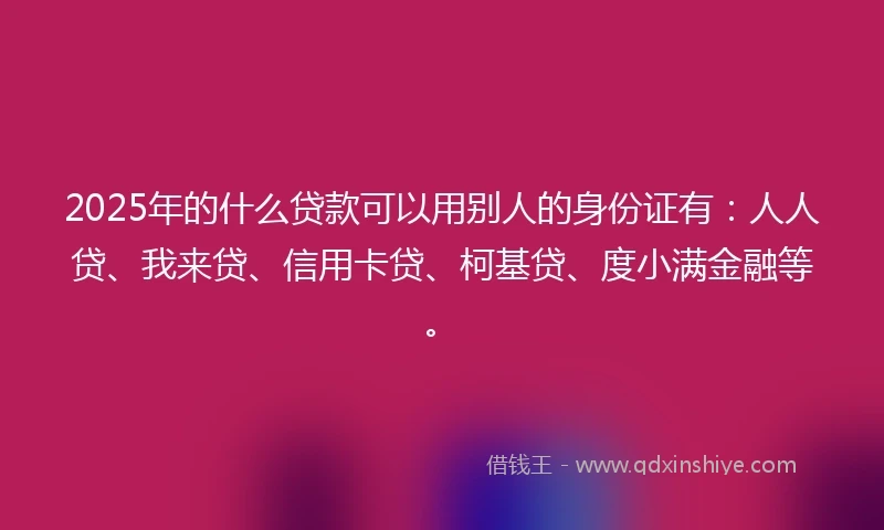 2025年的什么贷款可以用别人的身份证有：人人贷、我来贷、信用卡贷、柯基贷、度小满金融等。