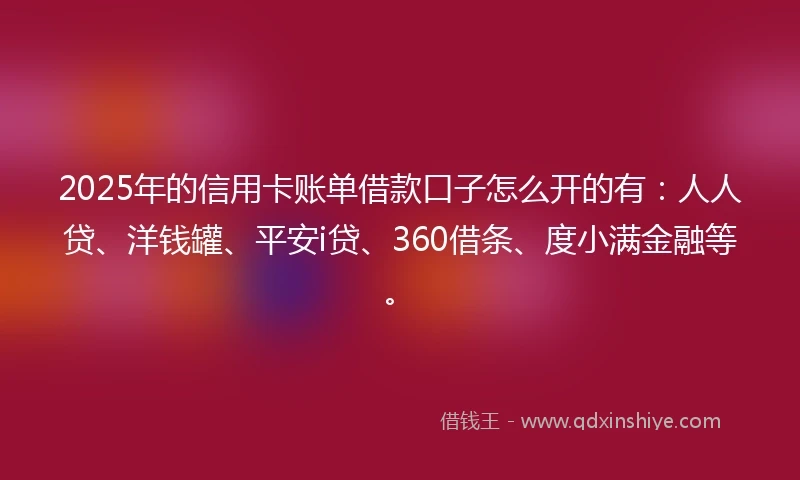 2025年的信用卡账单借款口子怎么开的有：人人贷、洋钱罐、平安i贷、360借条、度小满金融等。
