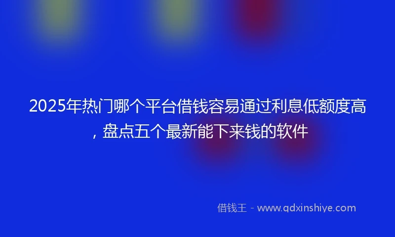 2025年热门哪个平台借钱容易通过利息低额度高，盘点五个最新能下来钱的软件
