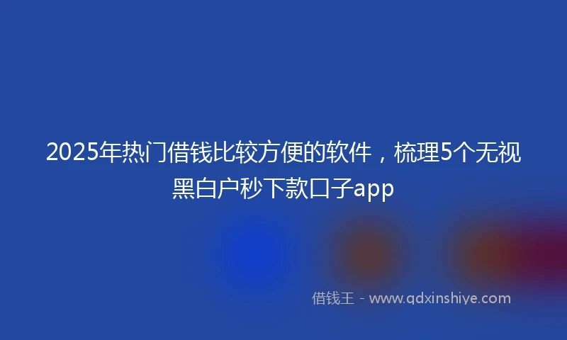 2025年热门借钱比较方便的软件，梳理5个无视黑白户秒下款口子app