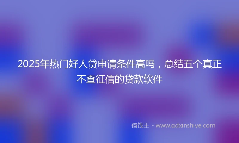 2025年热门好人贷申请条件高吗，总结五个真正不查征信的贷款软件