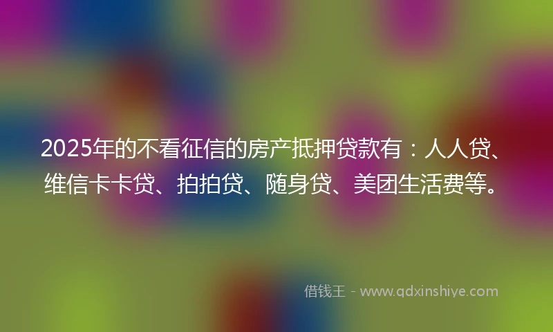 2025年的不看征信的房产抵押贷款有：人人贷、维信卡卡贷、拍拍贷、随身贷、美团生活费等。