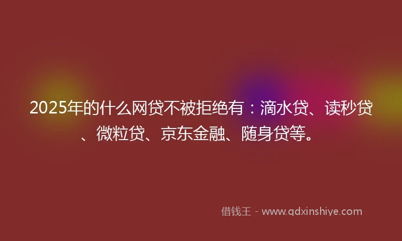 2025年的什么网贷不被拒绝有：滴水贷、读秒贷、微粒贷、京东金融、随身贷等。