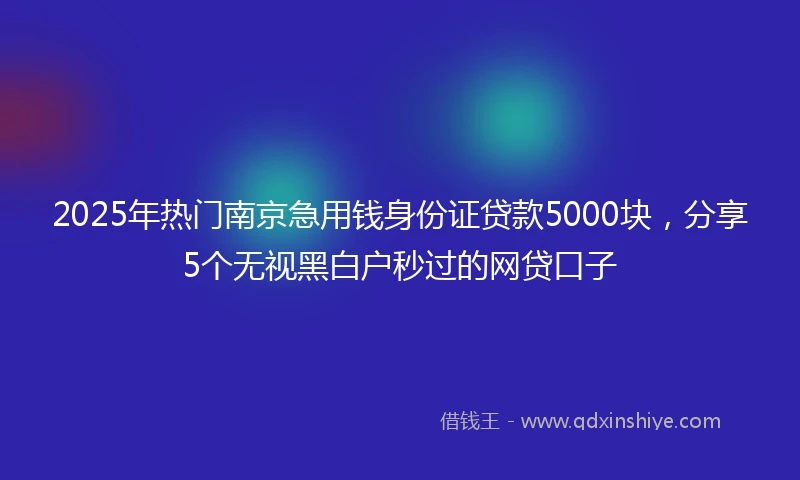 2025年热门南京急用钱身份证贷款5000块，分享5个无视黑白户秒过的网贷口子