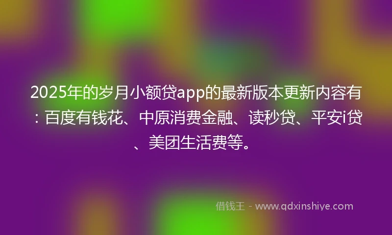 2025年的岁月小额贷app的最新版本更新内容有：百度有钱花、中原消费金融、读秒贷、平安i贷、美团生活费等。
