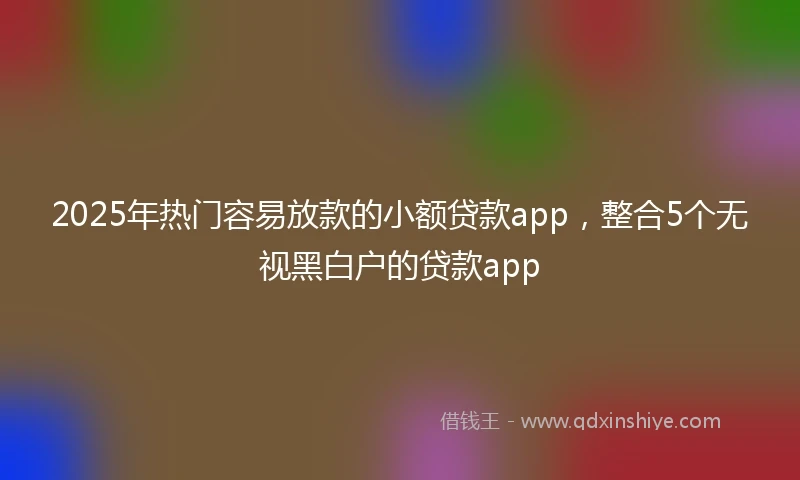 2025年热门容易放款的小额贷款app，整合5个无视黑白户的贷款app