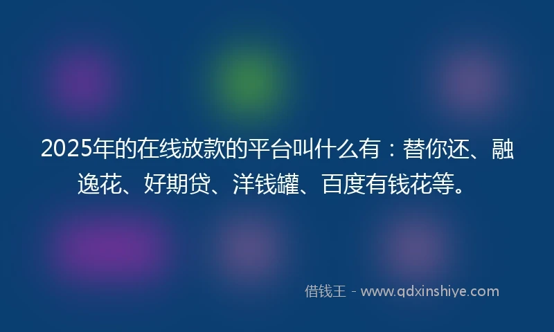 2025年的在线放款的平台叫什么有：替你还、融逸花、好期贷、洋钱罐、百度有钱花等。