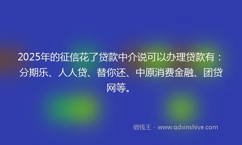 2025年的征信花了贷款中介说可以办理贷款有：分期乐、人人贷、替你还、中原消费金融、团贷网等。