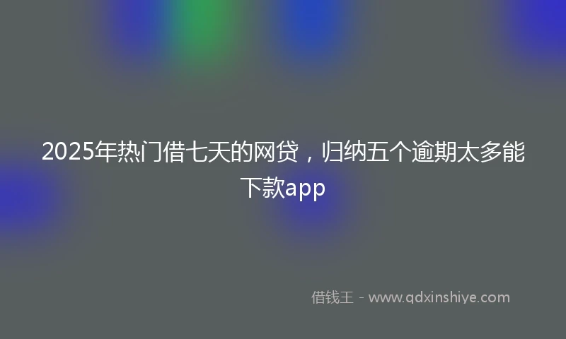 2025年热门借七天的网贷，归纳五个逾期太多能下款app