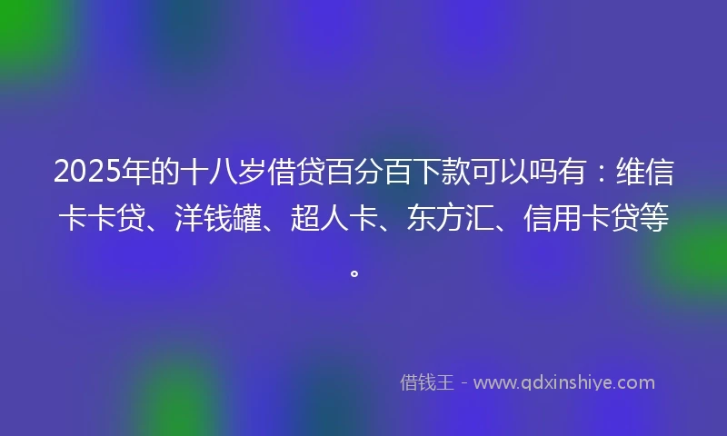 2025年的十八岁借贷百分百下款可以吗有：维信卡卡贷、洋钱罐、超人卡、东方汇、信用卡贷等。