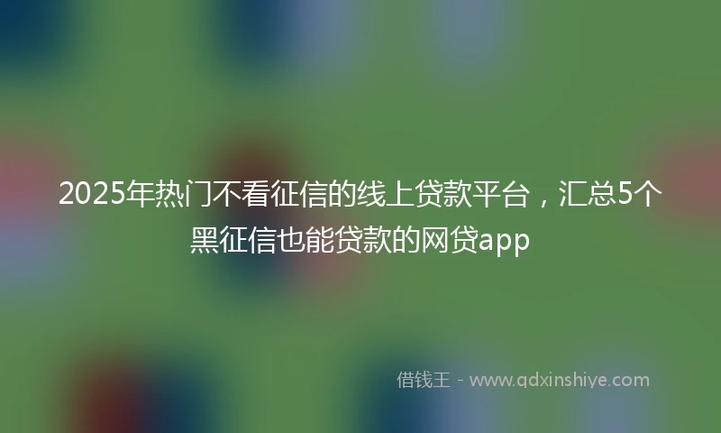 2025年热门不看征信的线上贷款平台，汇总5个黑征信也能贷款的网贷app